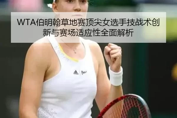 WTA伯明翰草地赛顶尖女选手技战术创新与赛场适应性全面解析